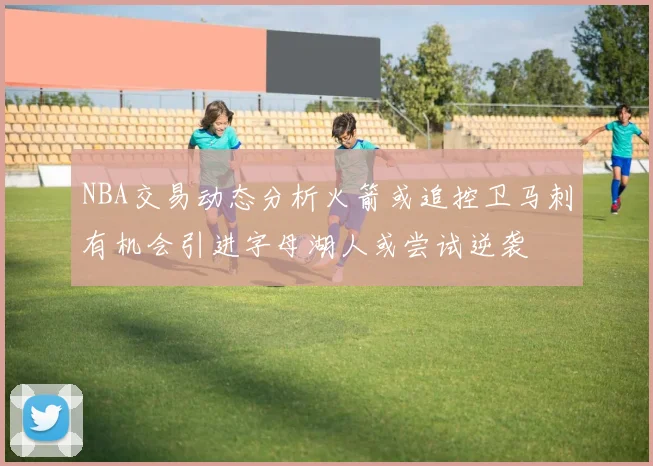 NBA交易动态分析火箭或追控卫马刺有机会引进字母湖人或尝试逆袭