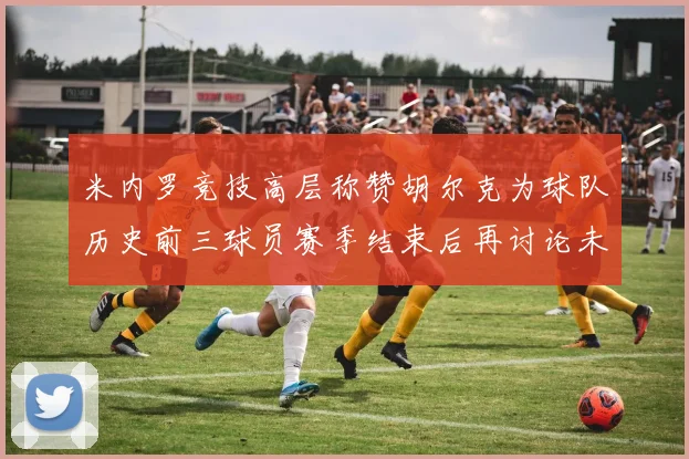 米内罗竞技高层称赞胡尔克为球队历史前三球员赛季结束后再讨论未来计划