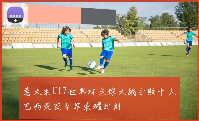 意大利U17世界杯点球大战击败十人巴西荣获季军荣耀时刻