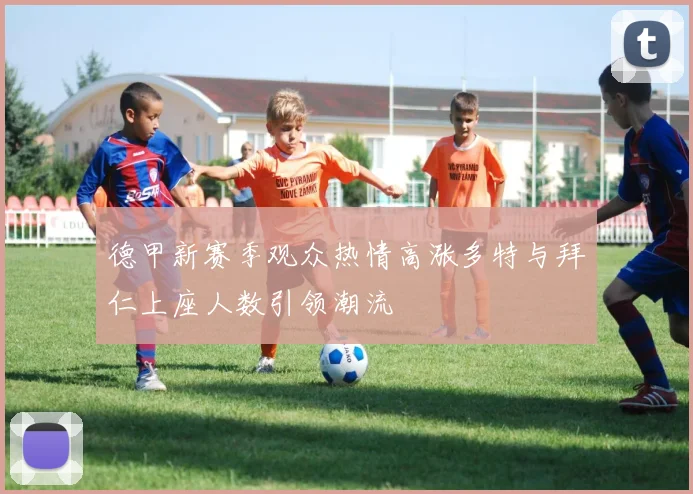 德甲新赛季观众热情高涨多特与拜仁上座人数引领潮流