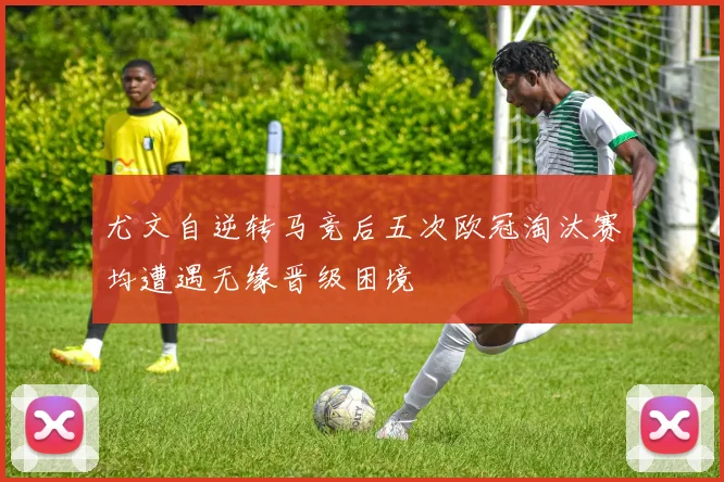 尤文自逆转马竞后五次欧冠淘汰赛均遭遇无缘晋级困境