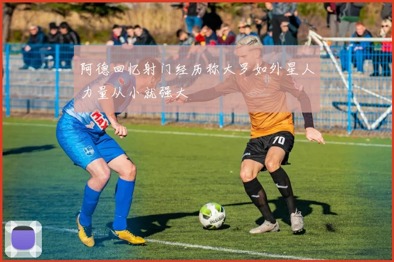 阿德回忆射门经历称大罗如外星人力量从小就强大