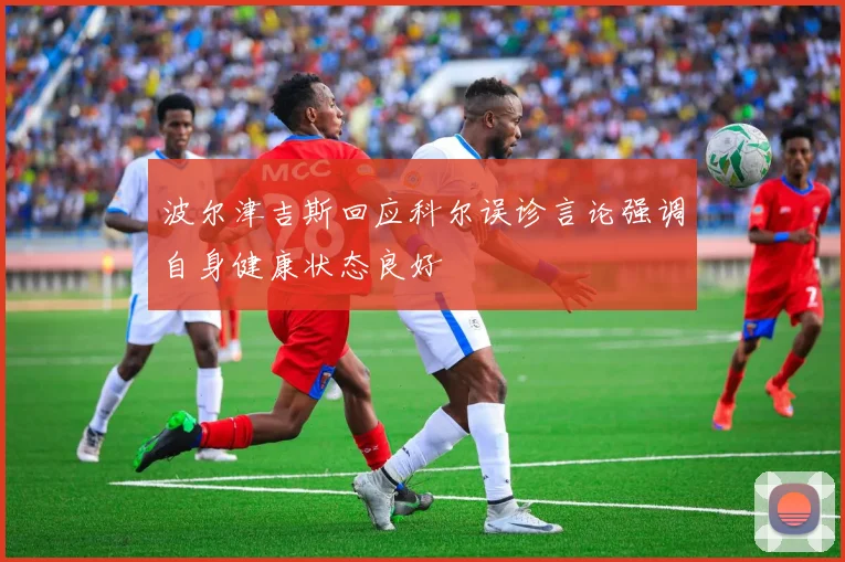 波尔津吉斯回应科尔误诊言论强调自身健康状态良好