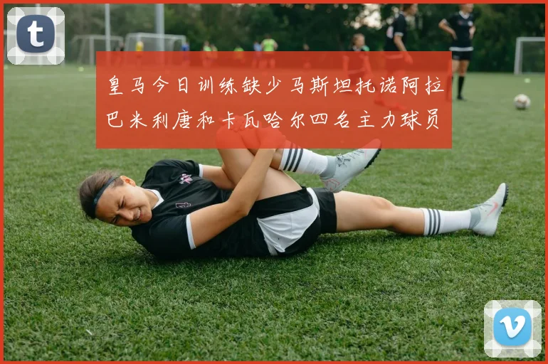 皇马今日训练缺少马斯坦托诺阿拉巴米利唐和卡瓦哈尔四名主力球员