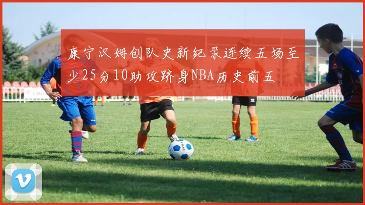 康宁汉姆创队史新纪录连续五场至少25分10助攻跻身NBA历史前五