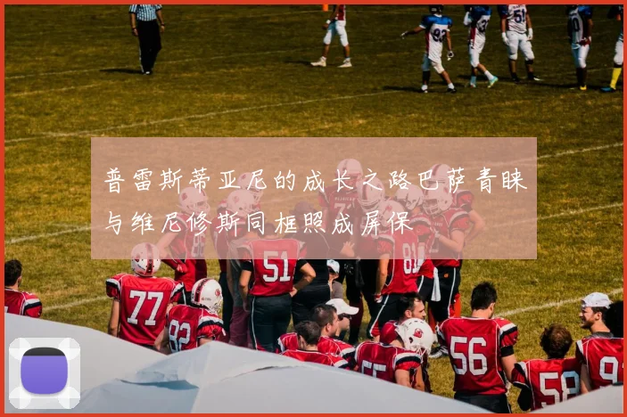 普雷斯蒂亚尼的成长之路巴萨青睐与维尼修斯同框照成屏保