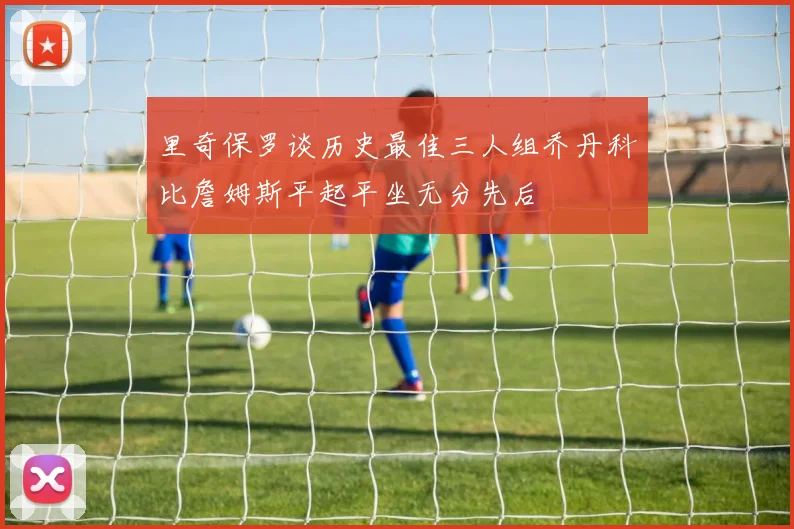 里奇保罗谈历史最佳三人组乔丹科比詹姆斯平起平坐无分先后