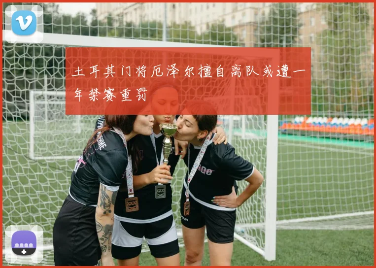 土耳其门将厄泽尔擅自离队或遭一年禁赛重罚