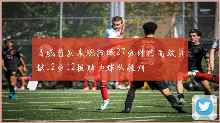 马威首发表现抢眼27分钟内高效贡献12分12板助力球队胜利
