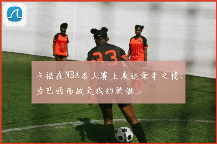 卡福在NBA名人赛上表达荣幸之情：为巴西而战是我的骄傲