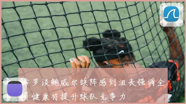 希罗谈鲍威尔缺阵感到沮丧强调全员健康将提升球队竞争力