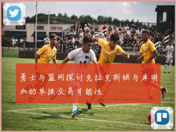勇士与篮网探讨克拉克斯顿与库明加的单换交易可能性