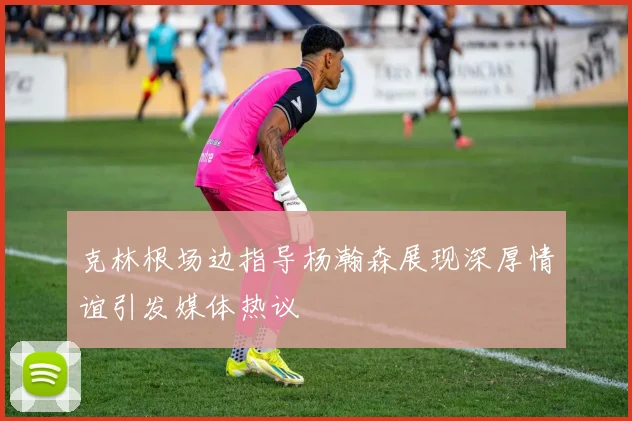 克林根场边指导杨瀚森展现深厚情谊引发媒体热议