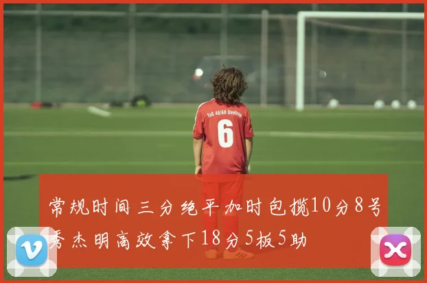 常规时间三分绝平加时包揽10分8号秀杰明高效拿下18分5板5助