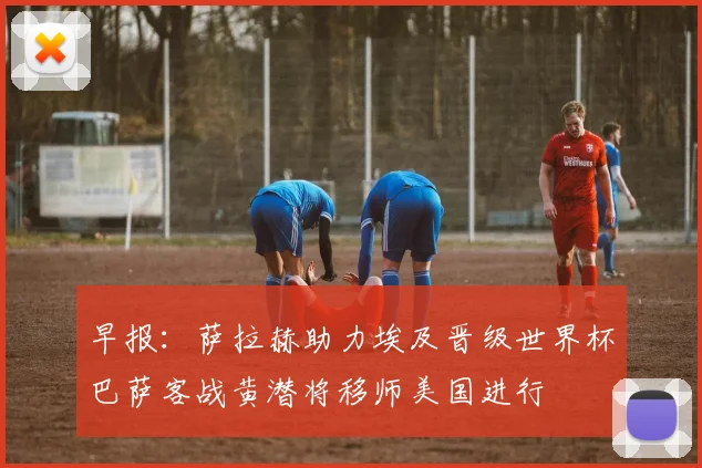 早报：萨拉赫助力埃及晋级世界杯巴萨客战黄潜将移师美国进行