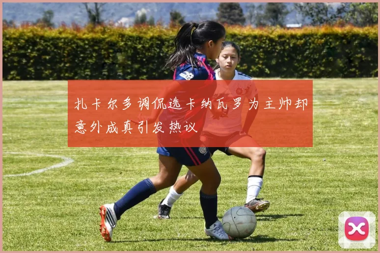 扎卡尔多调侃选卡纳瓦罗为主帅却意外成真引发热议