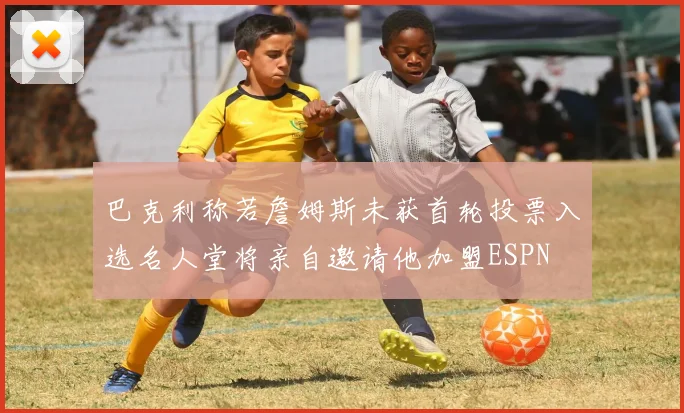 巴克利称若詹姆斯未获首轮投票入选名人堂将亲自邀请他加盟ESPN