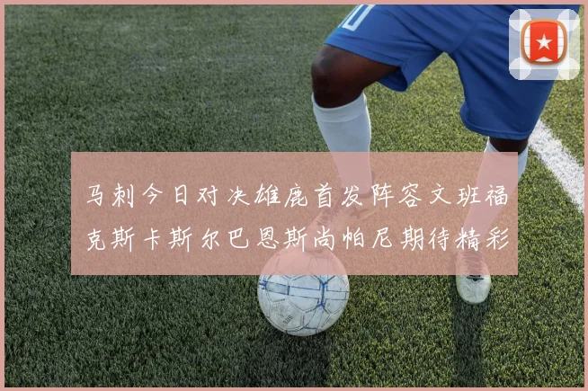 马刺今日对决雄鹿首发阵容文班福克斯卡斯尔巴恩斯尚帕尼期待精彩表现