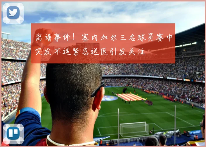 离谱事件！塞内加尔三名球员赛中突发不适紧急送医引发关注