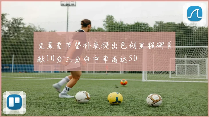 克莱首节替补表现出色创里程碑贡献10分三分命中率高达50