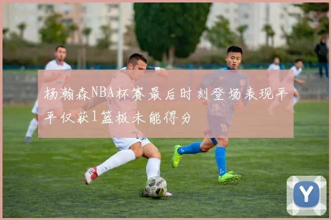 杨瀚森NBA杯赛最后时刻登场表现平平仅获1篮板未能得分